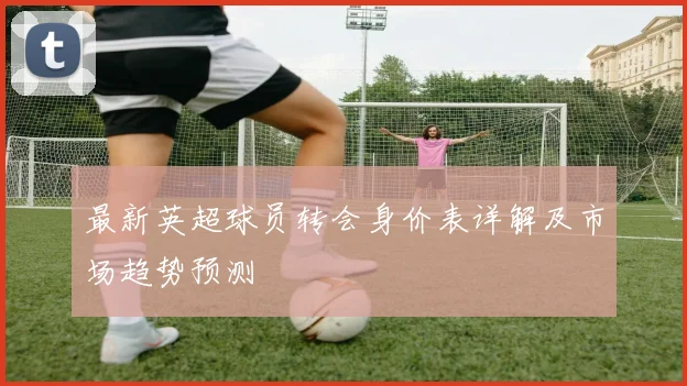 最新英超球员转会身价表详解及市场趋势预测