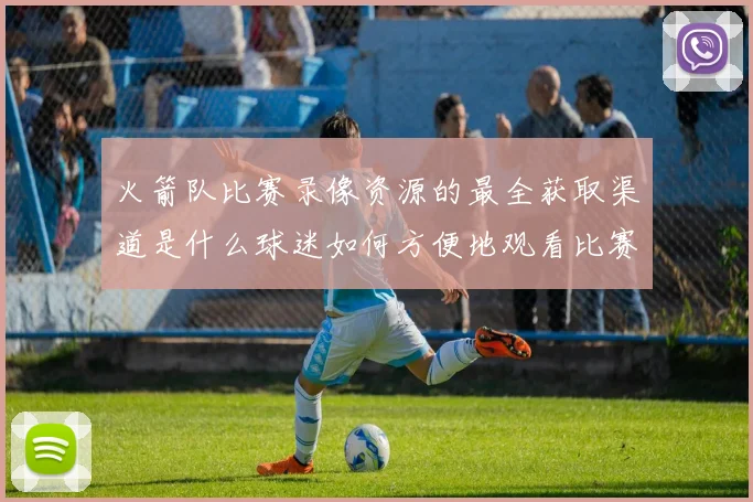 火箭队比赛录像资源的最全获取渠道是什么球迷如何方便地观看比赛回放