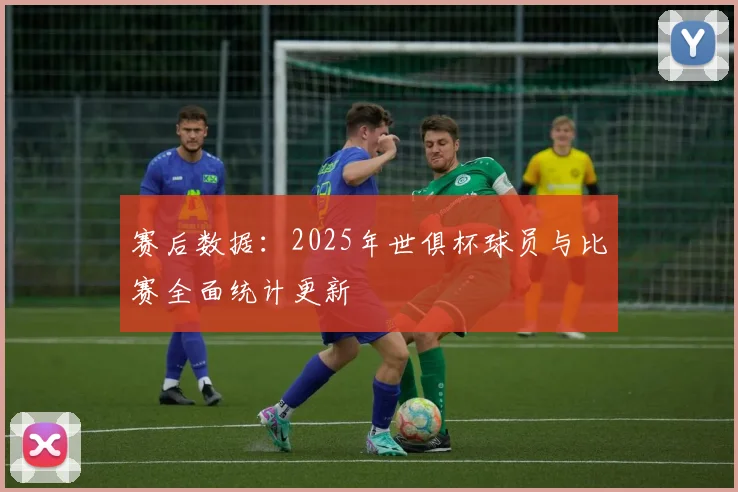 赛后数据：2025年世俱杯球员与比赛全面统计更新