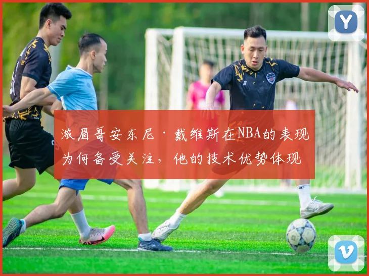 浓眉哥安东尼·戴维斯在NBA的表现为何备受关注，他的技术优势体现在哪些方面
