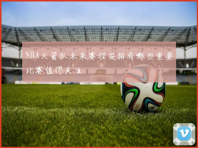 NBA火箭队未来赛程安排有哪些重要比赛值得关注