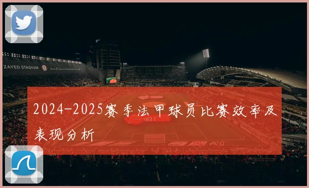 2024-2025赛季法甲球员比赛效率及表现分析