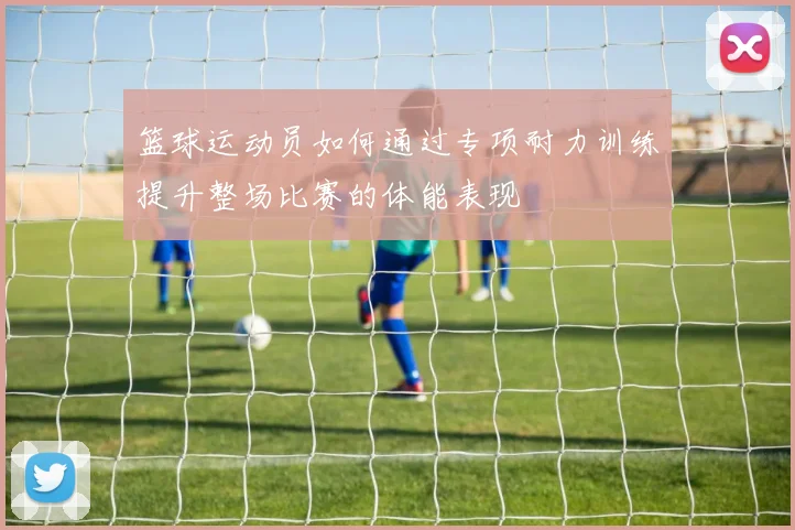 篮球运动员如何通过专项耐力训练提升整场比赛的体能表现